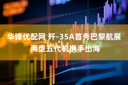 华锋优配网 歼-35A首秀巴黎航展 两型五代机携手出海