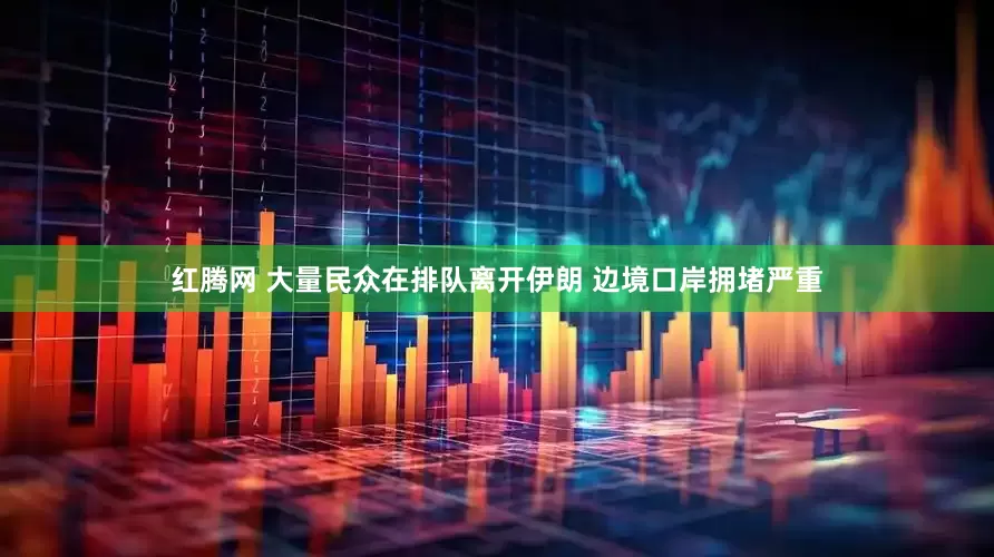 红腾网 大量民众在排队离开伊朗 边境口岸拥堵严重