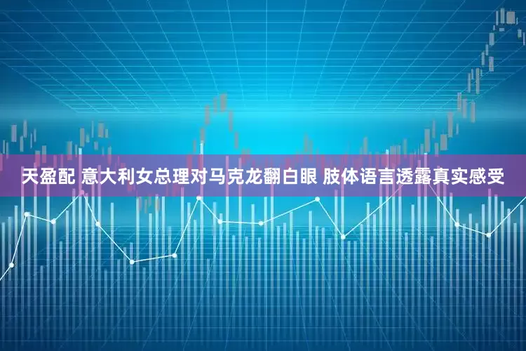 天盈配 意大利女总理对马克龙翻白眼 肢体语言透露真实感受