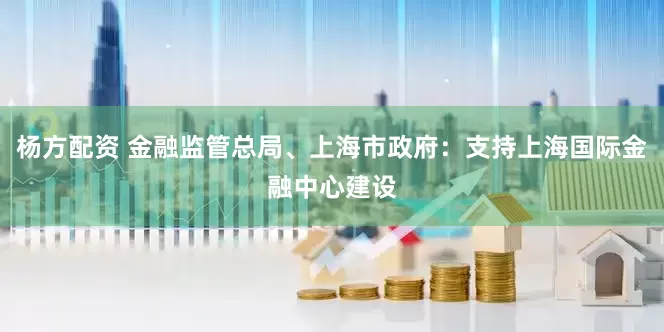 杨方配资 金融监管总局、上海市政府：支持上海国际金融中心建设