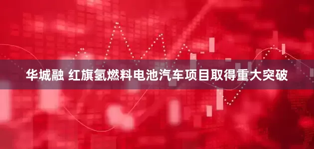 华城融 红旗氢燃料电池汽车项目取得重大突破