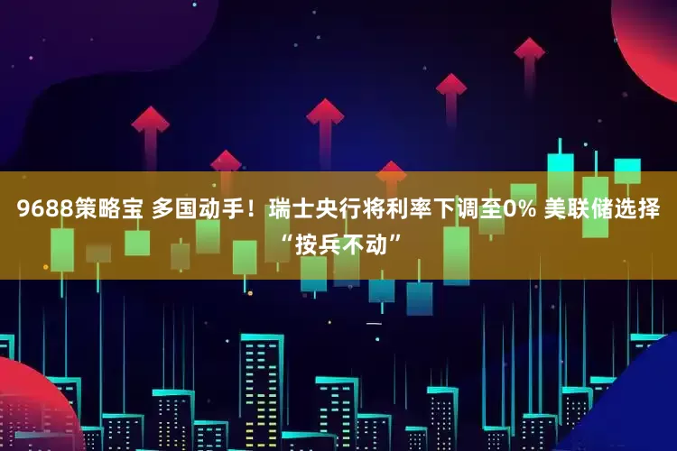 9688策略宝 多国动手！瑞士央行将利率下调至0% 美联储选择“按兵不动”