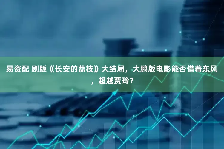 易资配 剧版《长安的荔枝》大结局，大鹏版电影能否借着东风，超越贾玲？