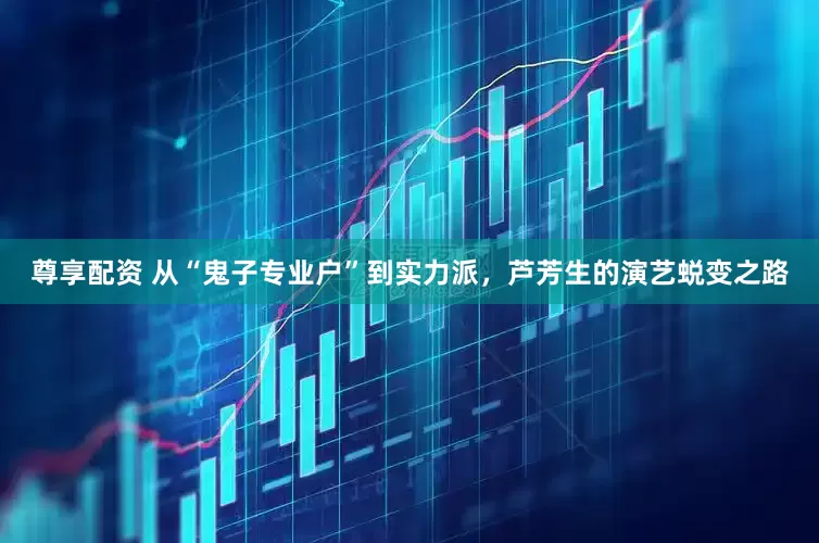 尊享配资 从“鬼子专业户”到实力派，芦芳生的演艺蜕变之路