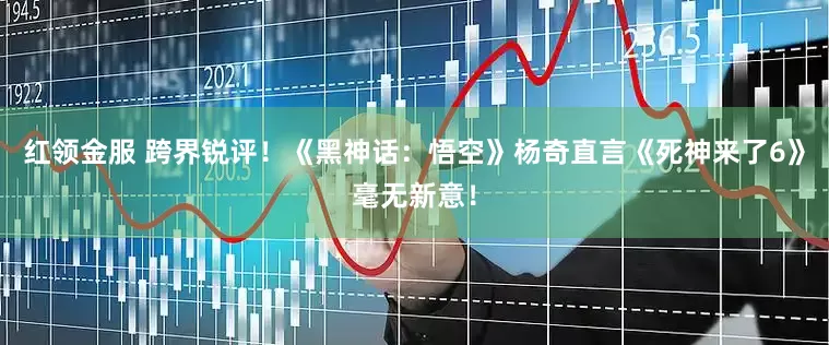 红领金服 跨界锐评！《黑神话：悟空》杨奇直言《死神来了6》毫无新意！