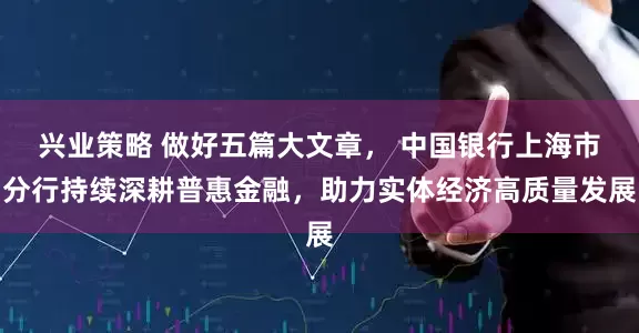 兴业策略 做好五篇大文章， 中国银行上海市分行持续深耕普惠金融，助力实体经济高质量发展