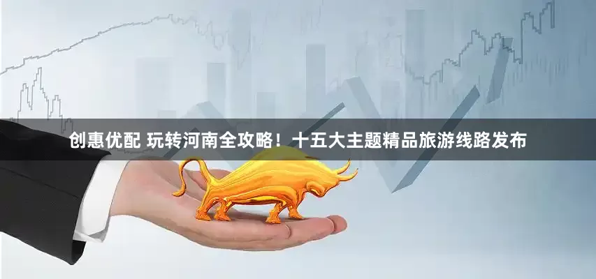 创惠优配 玩转河南全攻略！十五大主题精品旅游线路发布