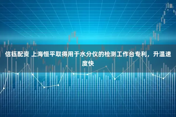信钰配资 上海恒平取得用于水分仪的检测工作台专利，升温速度快