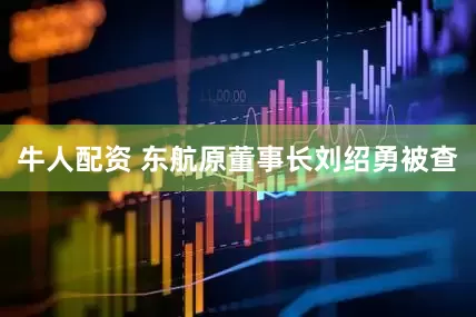 牛人配资 东航原董事长刘绍勇被查