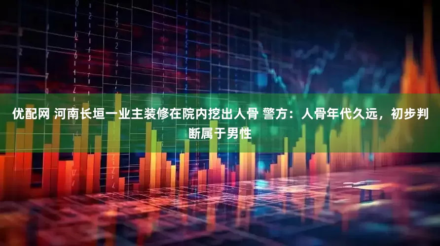 优配网 河南长垣一业主装修在院内挖出人骨 警方：人骨年代久远，初步判断属于男性