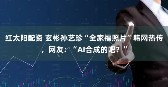 红太阳配资 玄彬孙艺珍“全家福照片”韩网热传，网友：“AI合成的吧？”