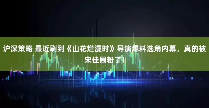 沪深策略 最近刷到《山花烂漫时》导演爆料选角内幕，真的被宋佳圈粉了！