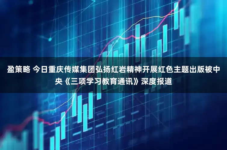 盈策略 今日重庆传媒集团弘扬红岩精神开展红色主题出版被中央《三项学习教育通讯》深度报道