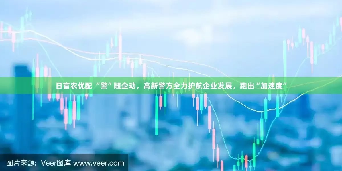 日富农优配 “警”随企动，高新警方全力护航企业发展，跑出“加速度”