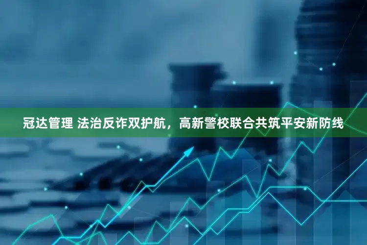 冠达管理 法治反诈双护航，高新警校联合共筑平安新防线