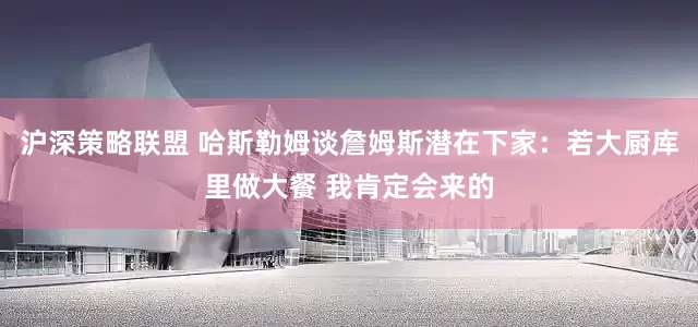 沪深策略联盟 哈斯勒姆谈詹姆斯潜在下家：若大厨库里做大餐 我肯定会来的