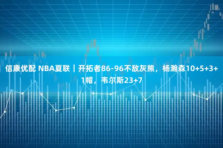 信康优配 NBA夏联｜开拓者86-96不敌灰熊，杨瀚森10+5+3+1帽，韦尔斯23+7