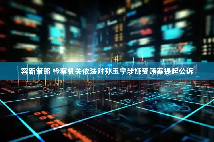容新策略 检察机关依法对孙玉宁涉嫌受贿案提起公诉