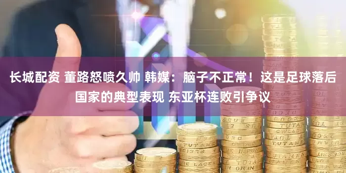 长城配资 董路怒喷久帅 韩媒：脑子不正常！这是足球落后国家的典型表现 东亚杯连败引争议