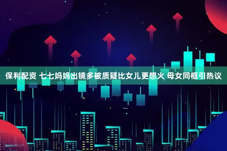 保利配资 七七妈妈出镜多被质疑比女儿更想火 母女同框引热议