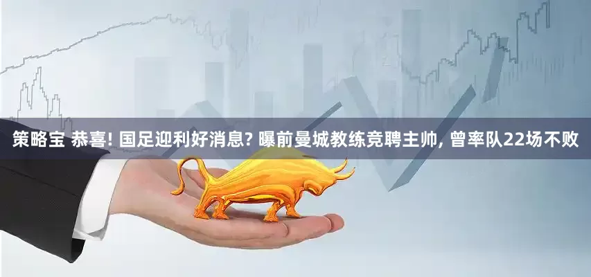 策略宝 恭喜! 国足迎利好消息? 曝前曼城教练竞聘主帅, 曾率队22场不败