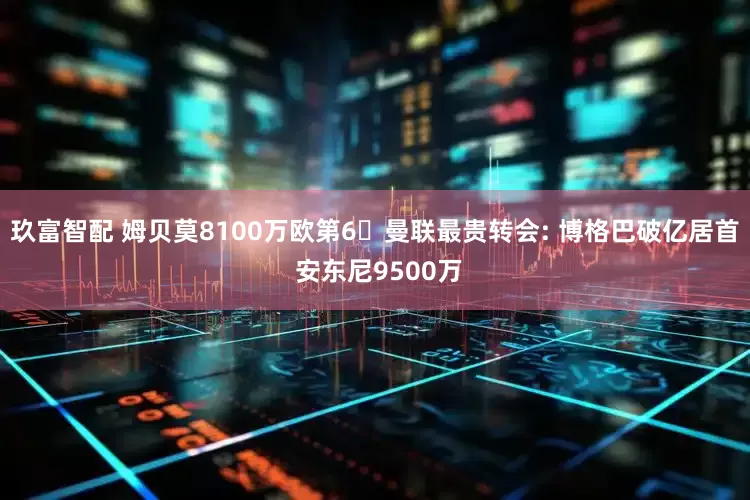 玖富智配 姆贝莫8100万欧第6❗曼联最贵转会: 博格巴破亿居首 安东尼9500万