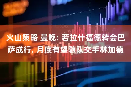 火山策略 曼晚: 若拉什福德转会巴萨成行, 月底有望随队交手林加德