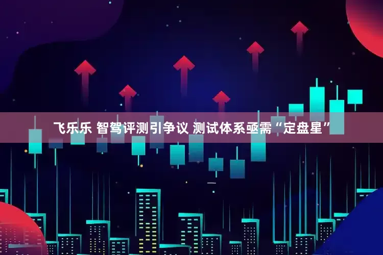 飞乐乐 智驾评测引争议 测试体系亟需“定盘星”