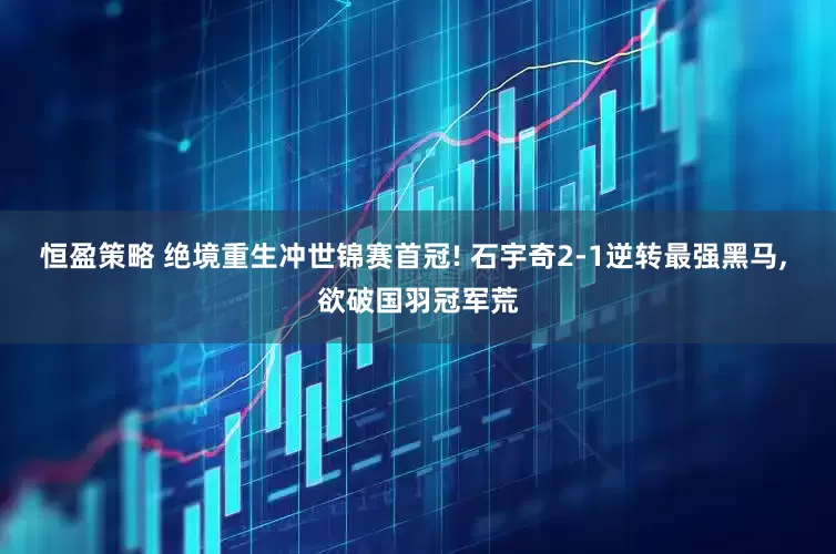 恒盈策略 绝境重生冲世锦赛首冠! 石宇奇2-1逆转最强黑马, 欲破国羽冠军荒