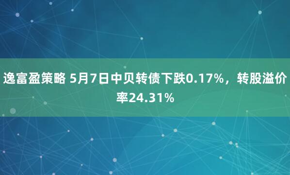 逸富盈策略 5月7日中贝转债下跌0.17%，转股溢价率24.31%