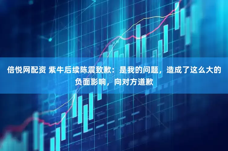 倍悦网配资 紫牛后续陈震致歉：是我的问题，造成了这么大的负面影响，向对方道歉
