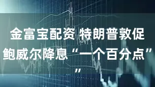 金富宝配资 特朗普敦促鲍威尔降息“一个百分点”