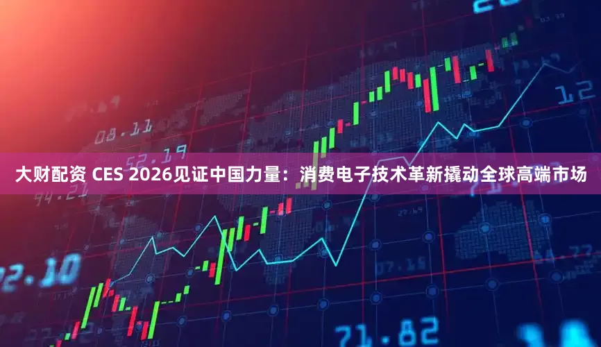 大财配资 CES 2026见证中国力量：消费电子技术革新撬动全球高端市场