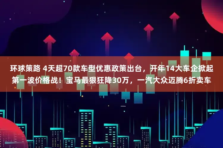 环球策路 4天超70款车型优惠政策出台，开年14大车企掀起第一波价格战！宝马最狠狂降30万，一汽大众迈腾6折卖车
