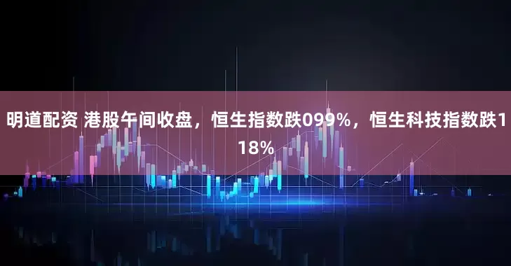 明道配资 港股午间收盘，恒生指数跌099%，恒生科技指数跌118%