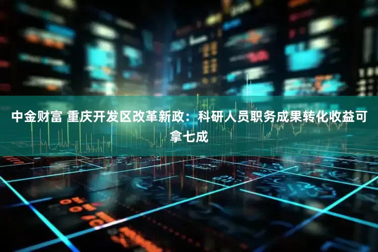中金财富 重庆开发区改革新政：科研人员职务成果转化收益可拿七成