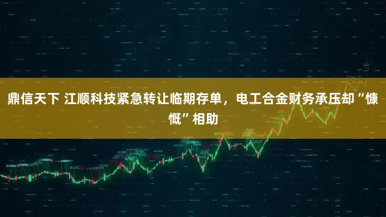 鼎信天下 江顺科技紧急转让临期存单，电工合金财务承压却“慷慨”相助