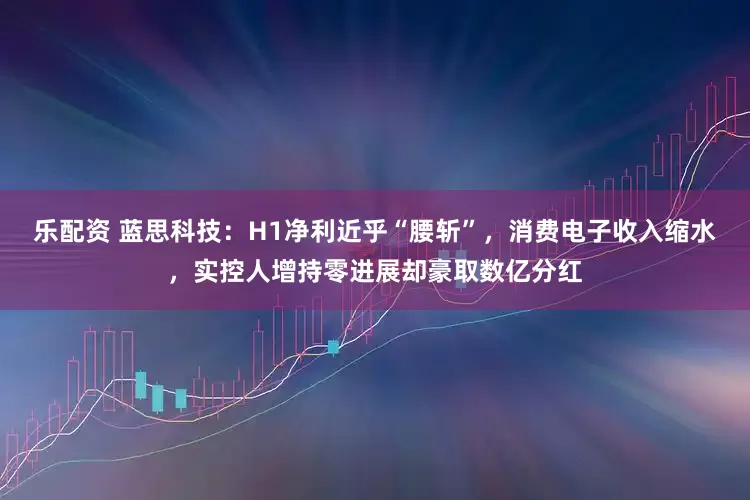 乐配资 蓝思科技：H1净利近乎“腰斩”，消费电子收入缩水，实控人增持零进展却豪取数亿分红